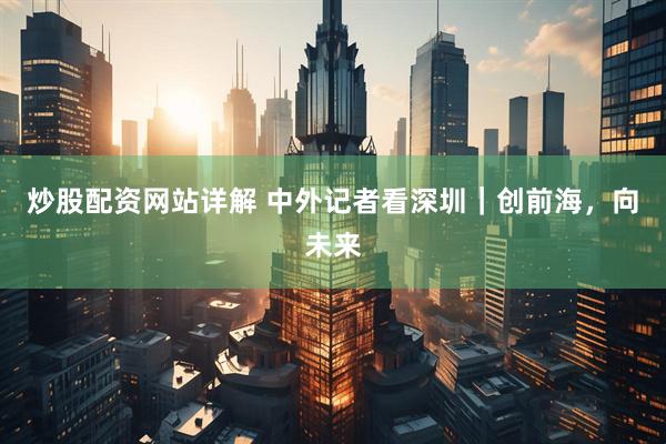 炒股配资网站详解 中外记者看深圳｜创前海，向未来
