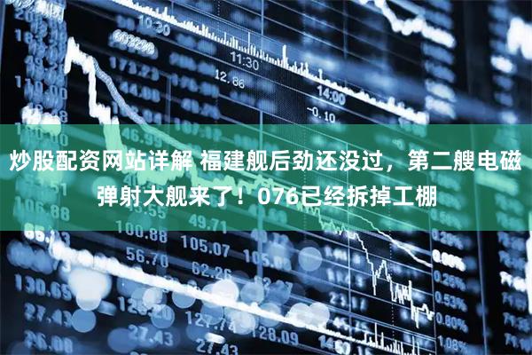 炒股配资网站详解 福建舰后劲还没过，第二艘电磁弹射大舰来了！076已经拆掉工棚