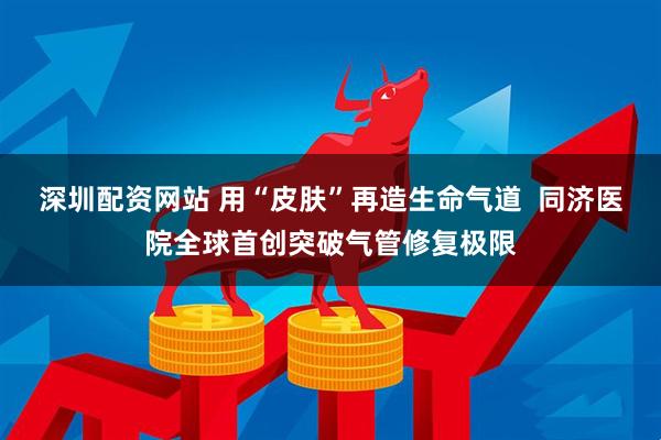 深圳配资网站 用“皮肤”再造生命气道  同济医院全球首创突破气管修复极限