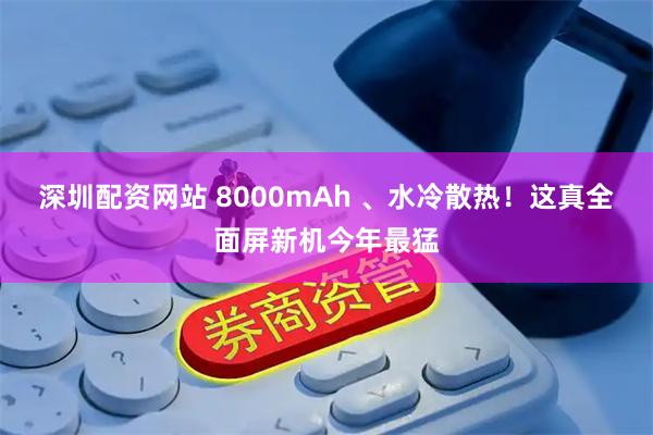 深圳配资网站 8000mAh 、水冷散热！这真全面屏新机今年最猛