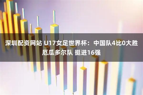 深圳配资网站 U17女足世界杯：中国队4比0大胜厄瓜多尔队 挺进16强
